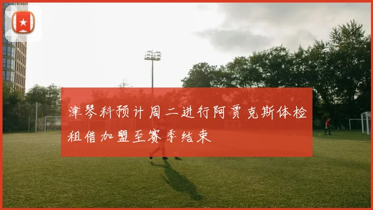 津琴科预计周二进行阿贾克斯体检租借加盟至赛季结束