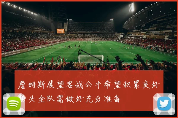 詹姆斯展望客战公牛希望积累良好势头全队需做好充分准备