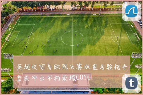 英超收官与欧冠决赛双重考验枪手首发冲击不朽荣耀COYG