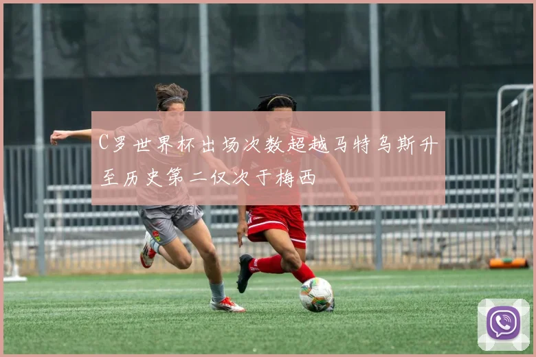 C罗世界杯出场次数超越马特乌斯升至历史第二仅次于梅西
