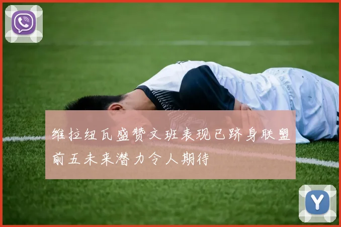 维拉纽瓦盛赞文班表现已跻身联盟前五未来潜力令人期待