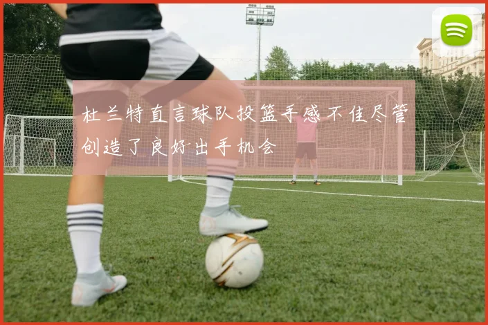杜兰特直言球队投篮手感不佳尽管创造了良好出手机会