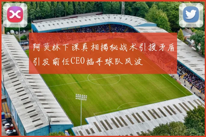 阿莫林下课真相揭秘战术引援矛盾引发前任CEO插手球队风波
