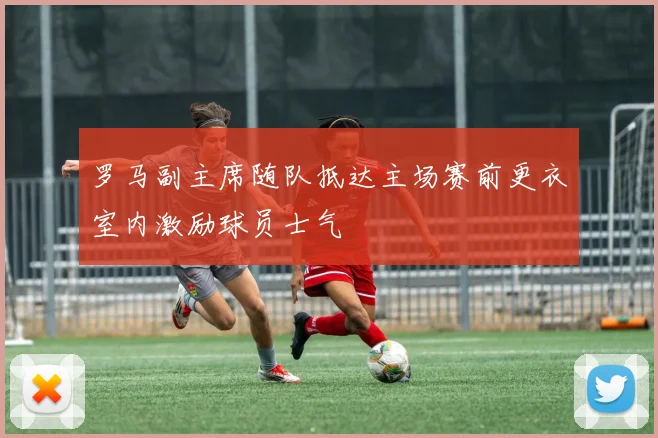 罗马副主席随队抵达主场赛前更衣室内激励球员士气