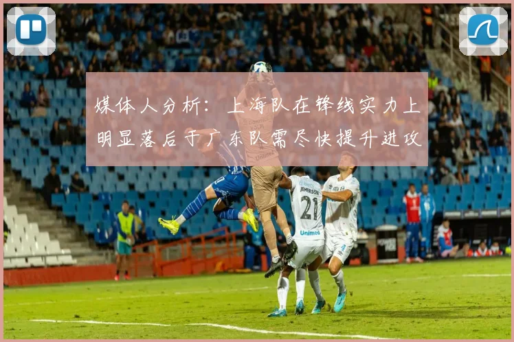 媒体人分析：上海队在锋线实力上明显落后于广东队需尽快提升进攻火力