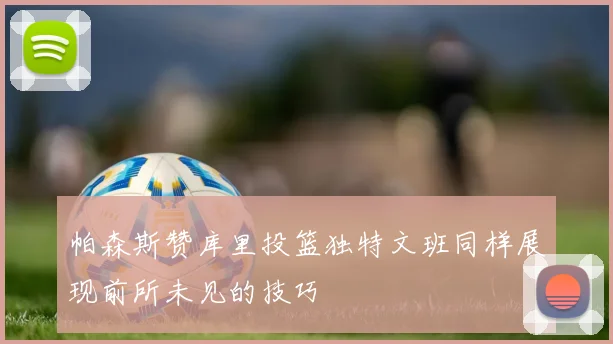 帕森斯赞库里投篮独特文班同样展现前所未见的技巧