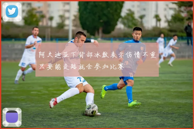 阿夫迪亚下背部冰敷表示伤情不重只要能走路就会参加比赛