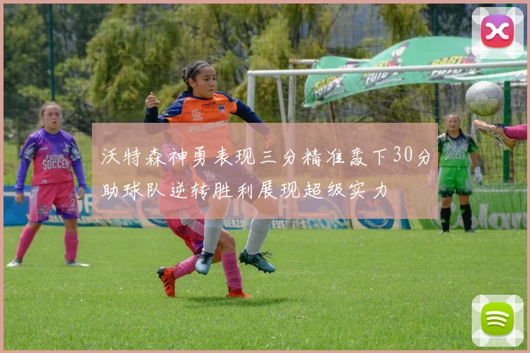 沃特森神勇表现三分精准轰下30分助球队逆转胜利展现超级实力