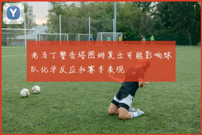 老马丁警告塔图姆复出可能影响球队化学反应和赛季表现