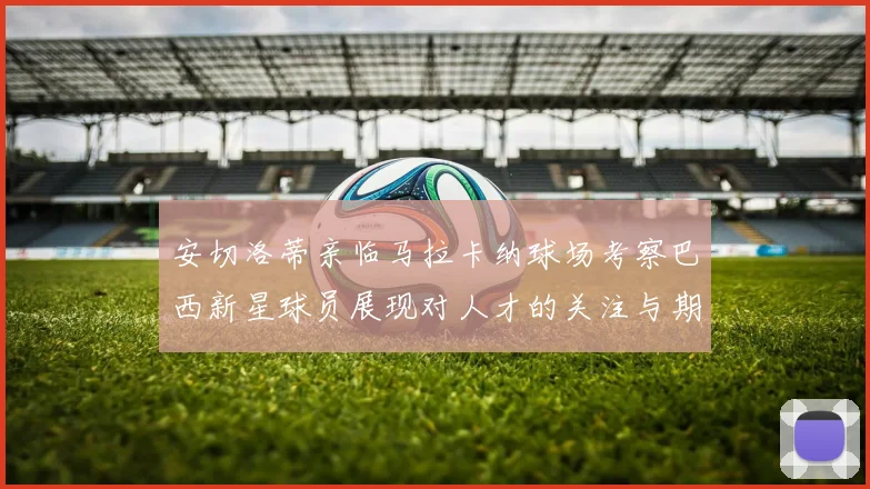 安切洛蒂亲临马拉卡纳球场考察巴西新星球员展现对人才的关注与期待